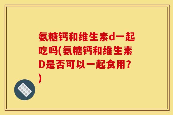 氨糖钙和维生素d一起吃吗(氨糖钙和维生素D是否可以一起食用？)