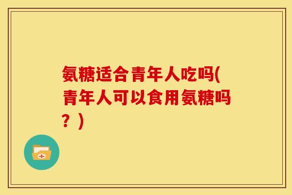 氨糖适合青年人吃吗(青年人可以食用氨糖吗？)