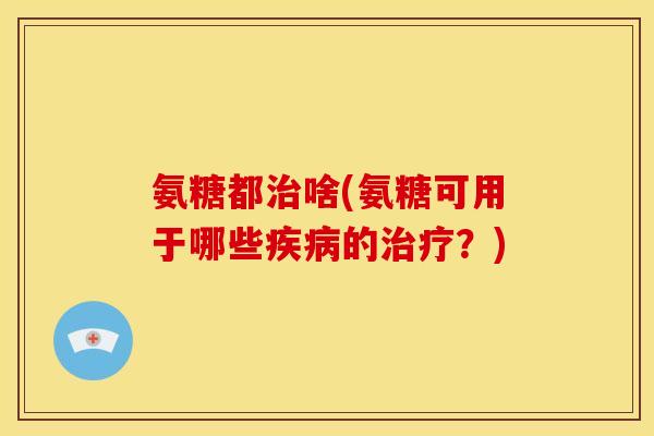 氨糖都治啥(氨糖可用于哪些疾病的治疗？)