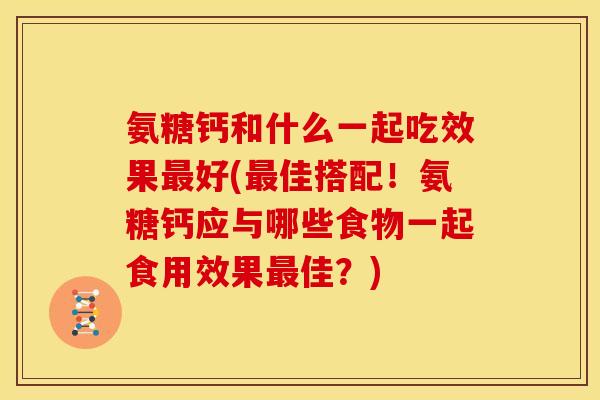 氨糖钙和什么一起吃效果最好(最佳搭配！氨糖钙应与哪些食物一起食用效果最佳？)