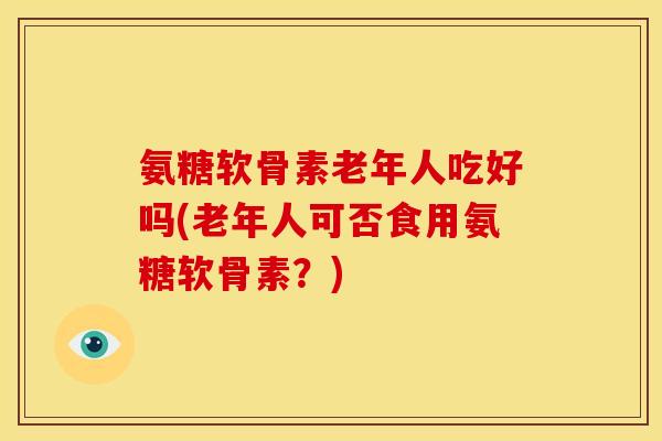 氨糖软骨素老年人吃好吗(老年人可否食用氨糖软骨素？)