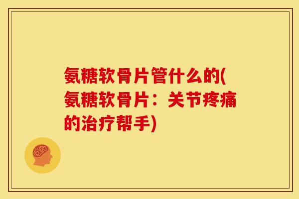 氨糖软骨片管什么的(氨糖软骨片：关节疼痛的治疗帮手)