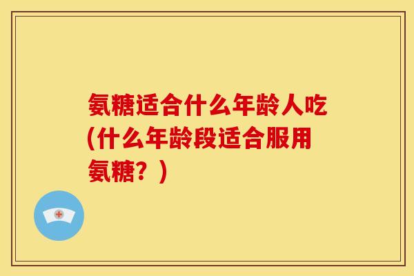 氨糖适合什么年龄人吃(什么年龄段适合服用氨糖？)