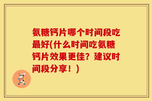 氨糖钙片哪个时间段吃最好(什么时间吃氨糖钙片效果更佳？建议时间段分享！)