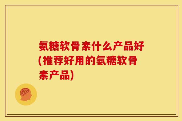 氨糖软骨素什么产品好(推荐好用的氨糖软骨素产品)