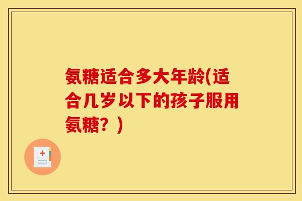 氨糖适合多大年龄(适合几岁以下的孩子服用氨糖？)
