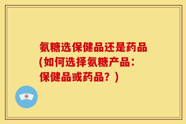 氨糖选保健品还是药品(如何选择氨糖产品：保健品或药品？)