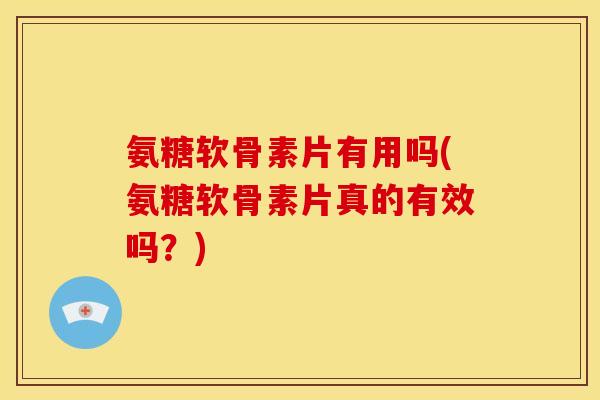 氨糖软骨素片有用吗(氨糖软骨素片真的有效吗？)