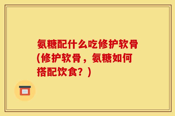 氨糖配什么吃修护软骨(修护软骨，氨糖如何搭配饮食？)