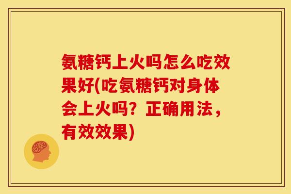 氨糖钙上火吗怎么吃效果好(吃氨糖钙对身体会上火吗？正确用法，有效效果)