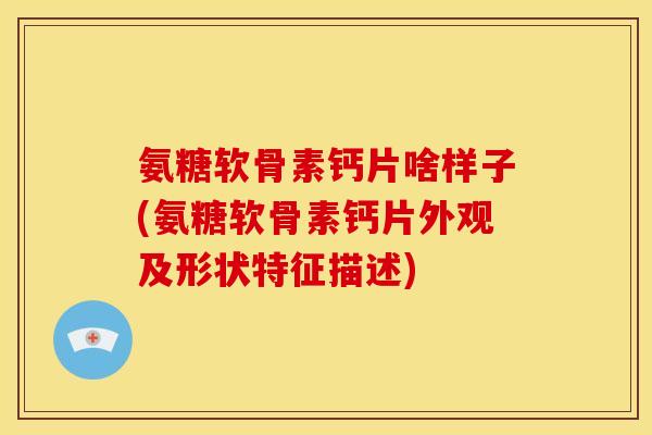 氨糖软骨素钙片啥样子(氨糖软骨素钙片外观及形状特征描述)