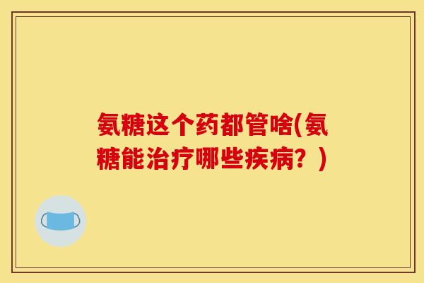 氨糖这个药都管啥(氨糖能治疗哪些疾病？)