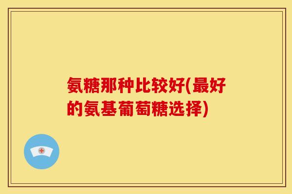 氨糖那种比较好(最好的氨基葡萄糖选择)