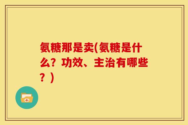 氨糖那是卖(氨糖是什么？功效、主治有哪些？)