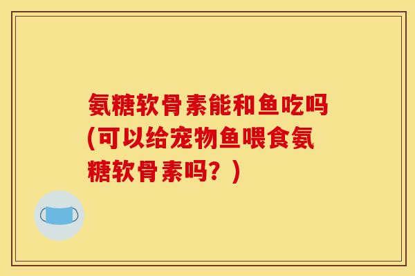 氨糖软骨素能和鱼吃吗(可以给宠物鱼喂食氨糖软骨素吗？)
