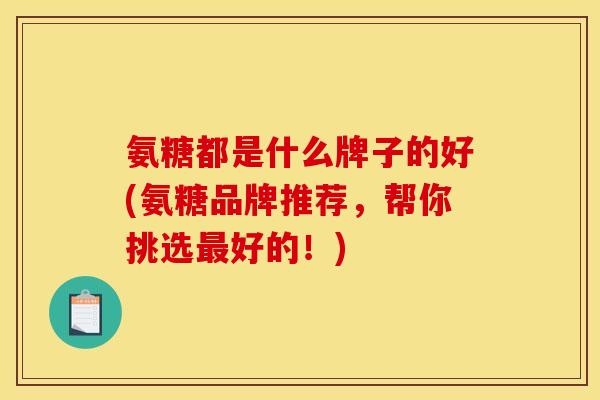 氨糖都是什么牌子的好(氨糖品牌推荐，帮你挑选最好的！)