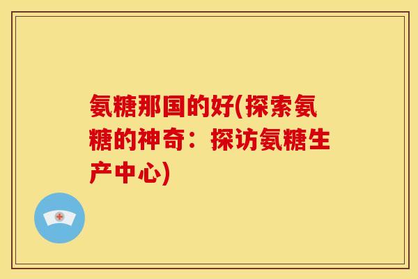 氨糖那国的好(探索氨糖的神奇：探访氨糖生产中心)