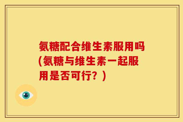 氨糖配合维生素服用吗(氨糖与维生素一起服用是否可行？)
