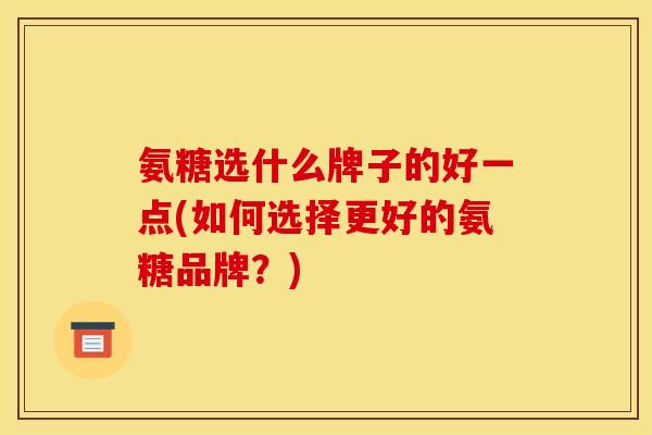氨糖选什么牌子的好一点(如何选择更好的氨糖品牌？)