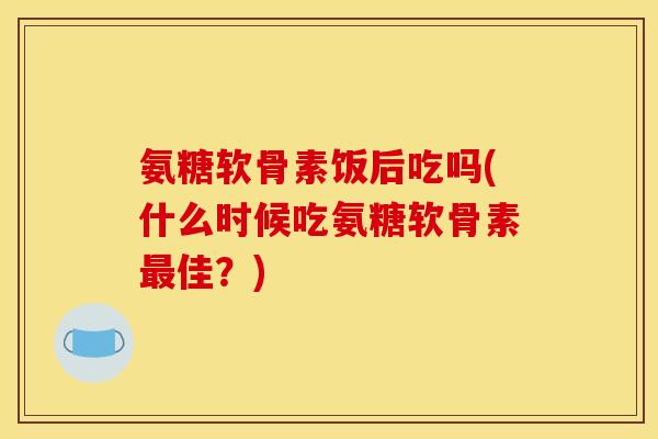 氨糖软骨素饭后吃吗(什么时候吃氨糖软骨素最佳？)