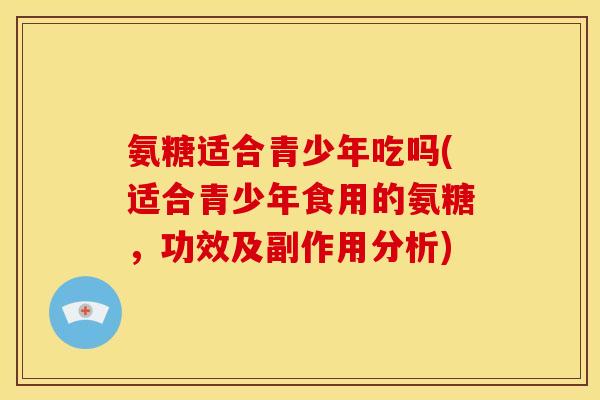 氨糖适合青少年吃吗(适合青少年食用的氨糖，功效及副作用分析)