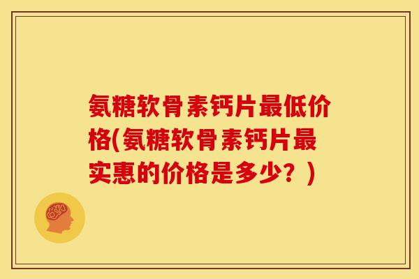 氨糖软骨素钙片最低价格(氨糖软骨素钙片最实惠的价格是多少？)