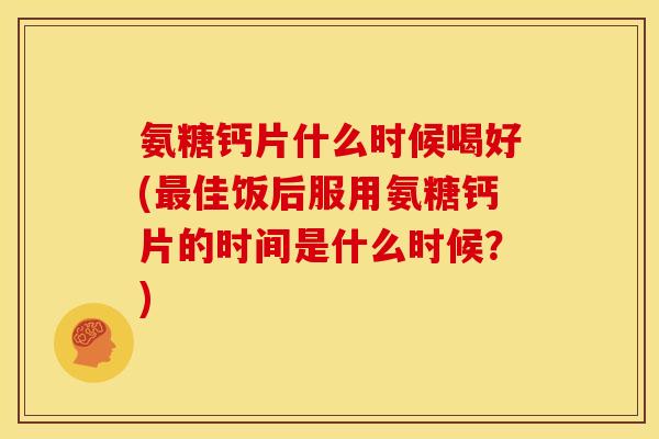 氨糖钙片什么时候喝好(最佳饭后服用氨糖钙片的时间是什么时候？)