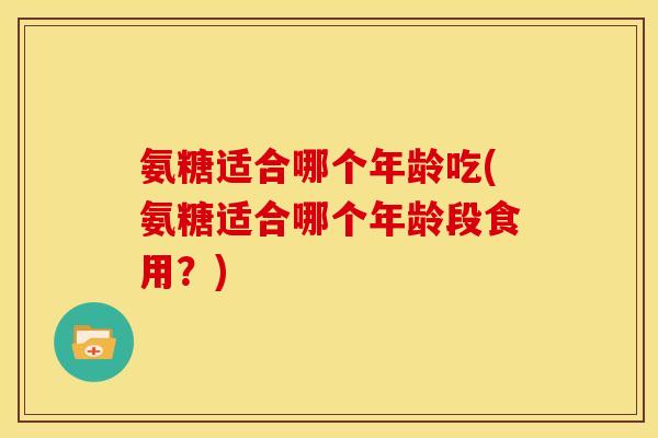 氨糖适合哪个年龄吃(氨糖适合哪个年龄段食用？)