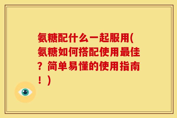 氨糖配什么一起服用(氨糖如何搭配使用最佳？简单易懂的使用指南！)