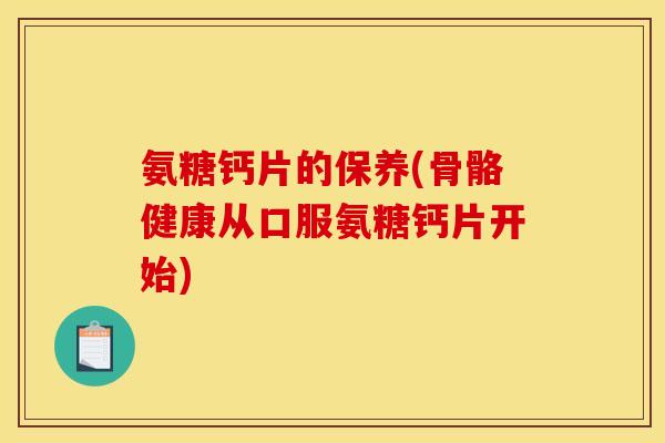 氨糖钙片的保养(骨骼健康从口服氨糖钙片开始)
