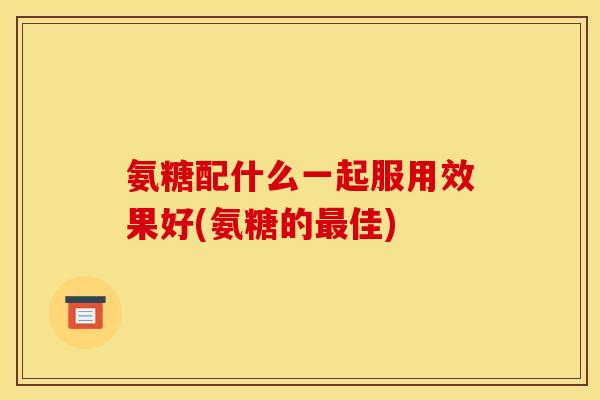 氨糖配什么一起服用效果好(氨糖的最佳)