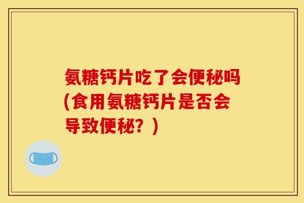 氨糖钙片吃了会便秘吗(食用氨糖钙片是否会导致便秘？)