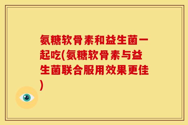 氨糖软骨素和益生菌一起吃(氨糖软骨素与益生菌联合服用效果更佳)