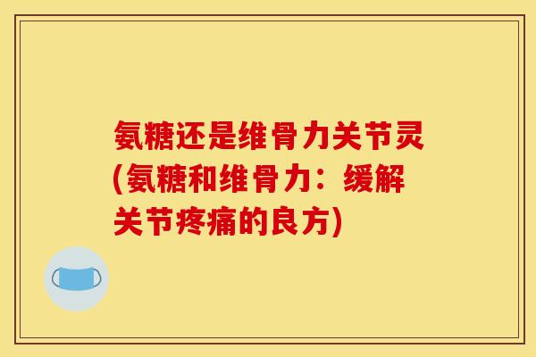氨糖还是维骨力关节灵(氨糖和维骨力：缓解关节疼痛的良方)