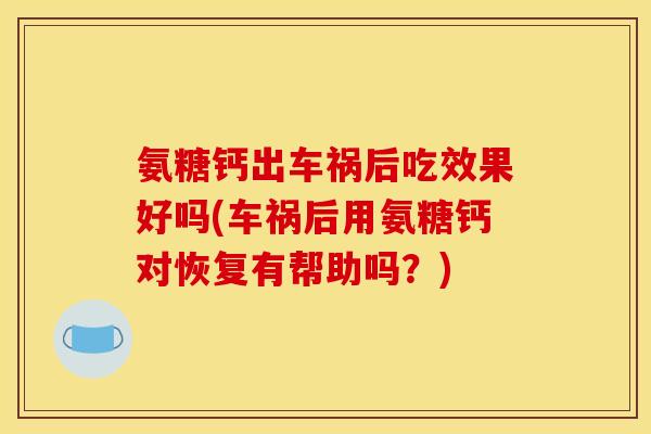 氨糖钙出车祸后吃效果好吗(车祸后用氨糖钙对恢复有帮助吗？)