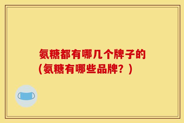 氨糖都有哪几个牌子的(氨糖有哪些品牌？)