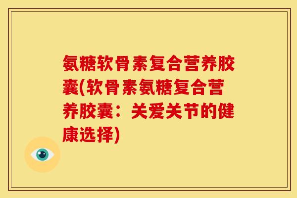 氨糖软骨素复合营养胶囊(软骨素氨糖复合营养胶囊：关爱关节的健康选择)
