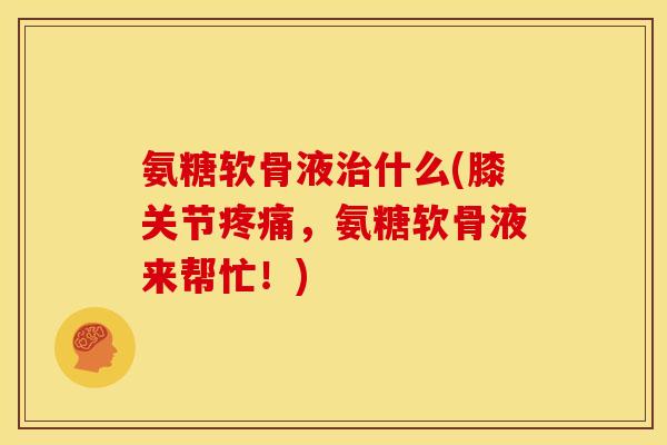 氨糖软骨液治什么(膝关节疼痛，氨糖软骨液来帮忙！)
