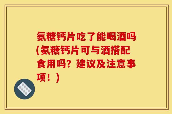 氨糖钙片吃了能喝酒吗(氨糖钙片可与酒搭配食用吗？建议及注意事项！)