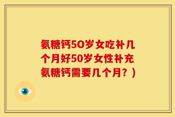 氨糖钙5O岁女吃补几个月好50岁女性补充氨糖钙需要几个月？)