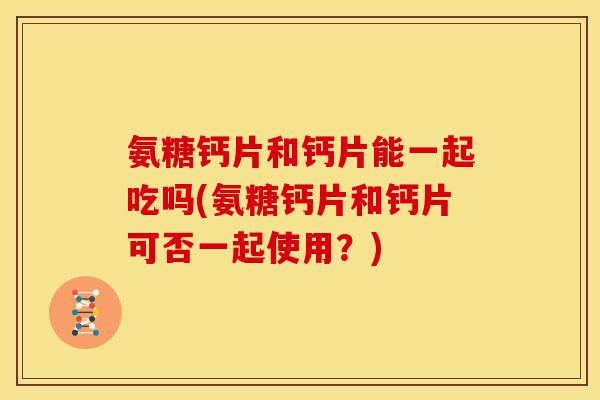 氨糖钙片和钙片能一起吃吗(氨糖钙片和钙片可否一起使用？)