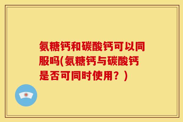 氨糖钙和碳酸钙可以同服吗(氨糖钙与碳酸钙是否可同时使用？)
