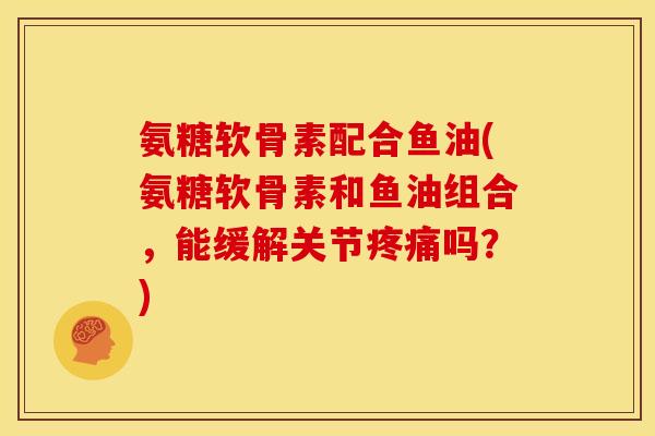 氨糖软骨素配合鱼油(氨糖软骨素和鱼油组合，能缓解关节疼痛吗？)