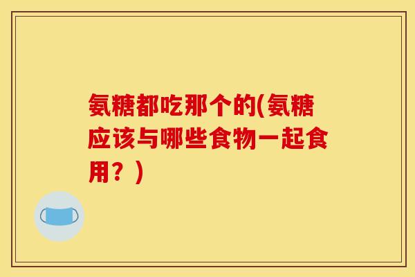 氨糖都吃那个的(氨糖应该与哪些食物一起食用？)
