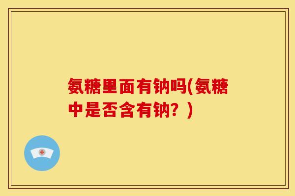氨糖里面有钠吗(氨糖中是否含有钠？)