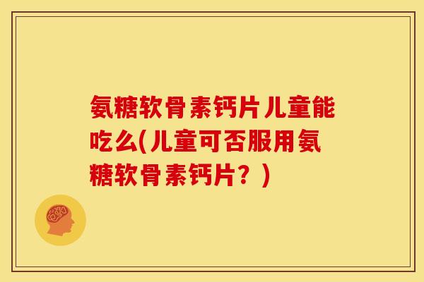 氨糖软骨素钙片儿童能吃么(儿童可否服用氨糖软骨素钙片？)