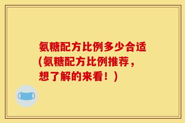 氨糖配方比例多少合适(氨糖配方比例推荐，想了解的来看！)