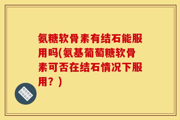 氨糖软骨素有结石能服用吗(氨基葡萄糖软骨素可否在结石情况下服用？)