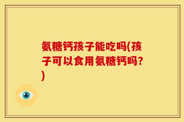 氨糖钙孩子能吃吗(孩子可以食用氨糖钙吗？)