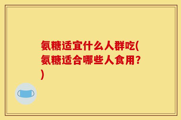 氨糖适宜什么人群吃(氨糖适合哪些人食用？)